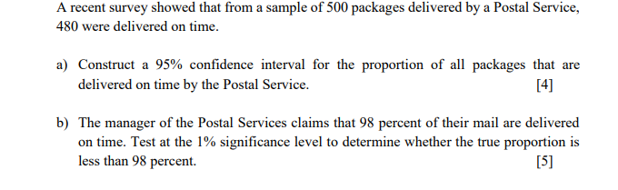 A recent survey showed that from a sample of 500 packages delivered by a Postal Service,
480 were delivered on time.
a) Construct a 95% confidence interval for the proportion of all packages that are
delivered on time by the Postal Service.
[4]
b) The manager of the Postal Services claims that 98 percent of their mail are delivered
on time. Test at the 1% significance level to determine whether the true proportion is
less than 98 percent.
[5]
