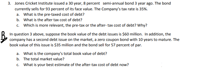 3. Jones Cricket Institute issued a 30 year, 8 percent semi-annual bond 3 year ago. The bond
currently sells for 93 percent of its face value. The Company's tax rate is 35%.
a. What is the pre-taxed cost of debt?
b. What is the after tax cost of debt?
c. Which is more relevant, the pre-tax or the after- tax cost of debt? Why?
In question 3 above, suppose the book value of the debt issues is $60 million. In addition, the
company has a second debt issue on the market, a zero coupon bond with 10 years to mature. The
book value of this issue is $35 million and the bond sell for 57 percent of par.
a. What is the company's total book value of debt?
b. The total market value?
c. What is your best estimate of the after-tax cost of debt now?
