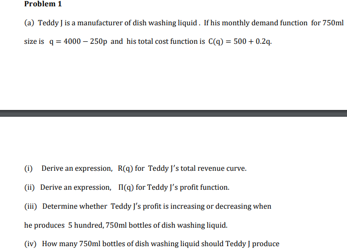 Problem 1
(a) Teddy J is a manufacturer of dish washing liquid . If his monthly demand function for 750ml
size is q = 4000 – 250p and his total cost function is C(q) = 500 + 0.2q.-
(i)
Derive an expression, R(q) for Teddy J's total revenue curve.
(ii) Derive an expression, I(q) for Teddy J's profit function.
(iii) Determine whether Teddy J's profit is increasing or decreasing when
he produces 5 hundred, 750ml bottles of dish washing liquid.
(iv) How many 750ml bottles of dish washing liquid should Teddy J produce

