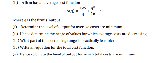 (b) A firm has an average cost function
125 q?
A(q) :
+
4.
E -
16
where q is the firm's output.
(i) Determine the level of output for average costs are minimum.
(ii) Hence determine the range of values for which average costs are decreasing.
(iii) What part of the decreasing range is practically feasible?
(iv) Write an equation for the total cost function.
(v) Hence calculate the level of output for which total costs are minimum.
