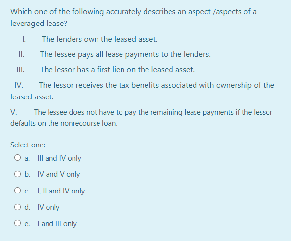 Which one of the following accurately describes an aspect /aspects of a
leveraged lease?
I.
The lenders own the leased asset.
I.
The lessee pays all lease payments to the lenders.
II.
The lessor has a first lien on the leased asset.
IV.
The lessor receives the tax benefits associated with ownership of the
leased asset.
V.
The lessee does not have to pay the remaining lease payments if the lessor
defaults on the nonrecourse loan.
Select one:
O a. IIl and IV only
O b. IV and V only
O c. I, Il and IV only
O d. IV only
O e. I and IIl only
