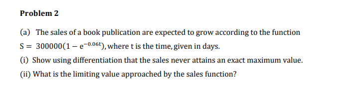 Problem 2
(a) The sales of a book publication are expected to grow according to the function
S = 300000(1 – e-0.061), where t is the time, given in days.
(i) Show using differentiation that the sales never attains an exact maximum value.
(ii) What is the limiting value approached by the sales function?
