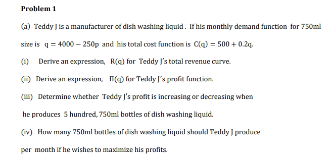 Problem 1
(a) Teddy J is a manufacturer of dish washing liquid . If his monthly demand function for 750ml
size is q = 4000 – 250p and his total cost function is C(q) = 500 + 0.2q.
(i) Derive an expression, R(q) for Teddy J's total revenue curve.
(ii) Derive an expression, I(q) for Teddy J's profit function.
(iii) Determine whether Teddy J's profit is increasing or decreasing when
he produces 5 hundred, 750ml bottles of dish washing liquid.
(iv) How many 750ml bottles of dish washing liquid should Teddy J produce
per month if he wishes to maximize his profits.
