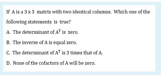 If A is a 3 x 3 matrix with two identical columns. Which one of the
following statements is true?
A. The determinant of AT is zero.
B. The inverse of A is equal zero.
C. The determinant of AT is 3 times that of A.
D. None of the cofactors of A will be zero.
