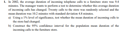 1. In 2002, the average duration of incoming telephone calls to a fumiture store was 9.4
minutes. The manager wants to perform a test to determine whether this average duration
of incoming calls has changed. Twenty calls to the store was randomly selected and the
mean duration was 10.2 minutes with standard deviation 4.8 minutes.
a) Using a 1% level of significance, test whether the mean duration of incoming calls to
the store had changed.
b) Construct the 95% confidence interval for the population mean duration of the
incoming calls to the fumiture store.
