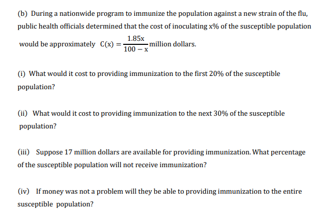 (b) During a nationwide program to immunize the population against a new strain of the flu,
public health officials determined that the cost of inoculating x% of the susceptible population
would be approximately C(x) = 100 – x
1.85x
- million dollars.
(i) What would it cost to providing immunization to the first 20% of the susceptible
population?
(ii) What would it cost to providing immunization to the next 30% of the susceptible
population?
(ii) Suppose 17 million dollars are available for providing immunization. What percentage
of the susceptible population will not receive immunization?
(iv) If money was not a problem will they be able to providing immunization to the entire
susceptible population?
