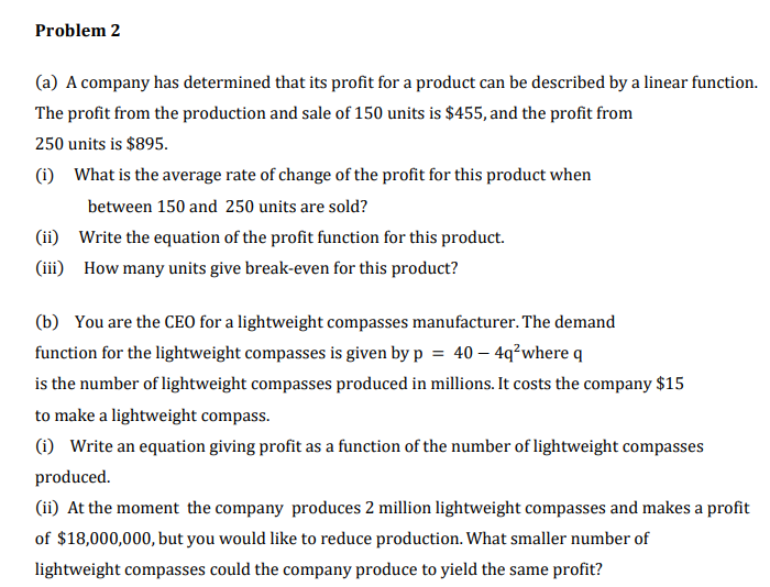 Problem 2
(a) A company has determined that its profit for a product can be described by a linear function.
The profit from the production and sale of 150 units is $455, and the profit from
250 units is $895.
(1) What is the average rate of change of the profit for this product when
between 150 and 250 units are sold?
(ii) Write the equation of the profit function for this product.
(iii) How many units give break-even for this product?
(b) You are the CEO for a lightweight compasses manufacturer. The demand
function for the lightweight compasses is given by p = 40 – 4q²where q
is the number of lightweight compasses produced in millions. It costs the company $15
to make a lightweight compass.
(i) Write an equation giving profit as a function of the number of lightweight compasses
produced.
(ii) At the moment the company produces 2 million lightweight compasses and makes a profit
of $18,000,000, but you would like to reduce production. What smaller number of
lightweight compasses could the company produce to yield the same profit?
