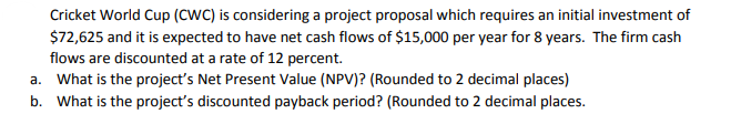 Cricket World Cup (CWC) is considering a project proposal which requires an initial investment of
$72,625 and it is expected to have net cash flows of $15,000 per year for 8 years. The firm cash
flows are discounted at a rate of 12 percent.
a. What is the project's Net Present Value (NPV)? (Rounded to 2 decimal places)
b. What is the project's discounted payback period? (Rounded to 2 decimal places.
