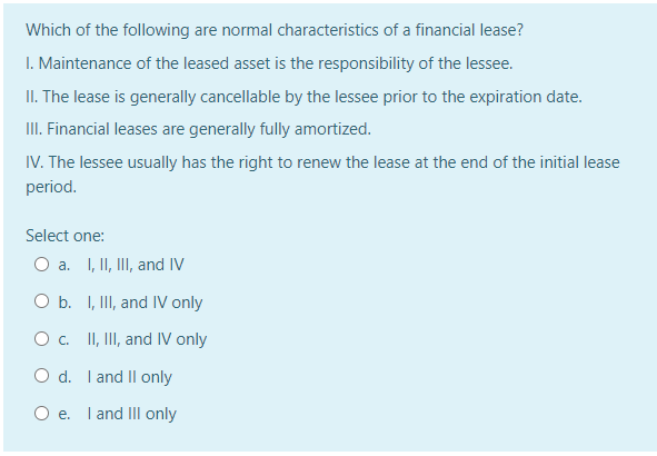 Which of the following are normal characteristics of a financial lease?
I. Maintenance of the leased asset is the responsibility of the lessee.
II. The lease is generally cancellable by the lessee prior to the expiration date.
III. Financial leases are generally fully amortized.
IV. The lessee usually has the right to renew the lease at the end of the initial lease
period.
Select one:
O a. I, II, III, and IV
O b. I, II, and IV only
O c. II, II, and IV only
O d. I and Il only
Oe.
I and II only
