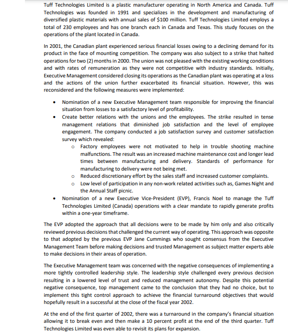 Tuff Technologies Limited is a plastic manufacturer operating in North America and Canada. Tuff
Technologies was founded in 1991 and specializes in the development and manufacturing of
diversified plastic materials with annual sales of $100 million. Tuff Technologies Limited employs a
total of 230 employees and has one branch each in Canada and Texas. This study focuses on the
operations of the plant located in Canada.
In 2001, the Canadian plant experienced serious financial losses owing to a declining demand for its
product in the face of mounting competition. The company was also subject to a strike that halted
operations for two (2) months in 2000. The union was not pleased with the existing working conditions
and with rates of remuneration as they were not competitive with industry standards. Initially,
Executive Management considered closing its operations as the Canadian plant was operating at a loss
and the actions of the union further exacerbated its financial situation. However, this was
reconsidered and the following measures were implemented:
• Nomination of a new Executive Management team responsible for improving the financial
situation from losses to a satisfactory level of profitability.
• Create better relations with the unions and the employees. The strike resulted in tense
management relations that diminished job satisfaction and the level of employee
engagement. The company conducted a job satisfaction survey and customer satisfaction
survey which revealed:
o Factory employees were not motivated to help in trouble shooting machine
malfunctions. The result was an increased machine maintenance cost and longer lead
times between manufacturing and delivery. Standards of performance for
manufacturing to delivery were not being met.
o Reduced discretionary effort by the sales staff and increased customer complaints.
o Low level of participation in any non-work related activities such as, Games Night and
the Annual Staff picnic.
Nomination of a new Executive Vice-President (EVP), Francis Noel to manage the Tuff
Technologies Limited (Canada) operations with a clear mandate to rapidly generate profits
within a one-year timeframe.
The EVP adopted the approach that all decisions were to be made by him only and also critically
reviewed previous decisions that challenged the current way of operating. This approach was opposite
to that adopted by the previous EVP Jane Cummings who sought consensus from the Executive
Management Team before making decisions and trusted Management as subject matter experts able
to make decisions in their areas of operation.
The Executive Management team was concerned with the negative consequences of implementing a
more tightly controlled leadership style. The leadership style challenged every previous decision
resulting in a lowered level of trust and reduced management autonomy. Despite this potential
negative consequence, top management came to the conclusion that they had no choice, but to
implement this tight control approach to achieve the financial turnaround objectives that would
hopefully result in a successful at the close of the fiscal year 2002.
At the end of the first quarter of 2002, there was a turnaround in the company's financial situation
allowing it to break even and then make a 10 percent profit at the end of the third quarter. Tuff
Technologies Limited was even able to revisit its plans for expansion.
