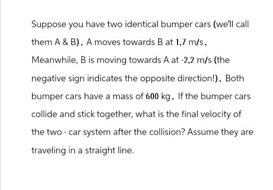 Suppose you have two identical bumper cars (we'll call
them A & B). A moves towards B at 1.7 m/s.
Meanwhile, B is moving towards A at -2.2 m/s (the
negative sign indicates the opposite direction!). Both
bumper cars have a mass of 600 kg. If the bumper cars
collide and stick together, what is the final velocity of
the two-car system after the collision? Assume they are
traveling in a straight line.