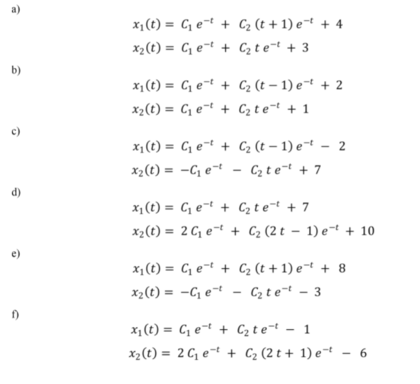 a)
x1(t) = C, e¬t + C2 (t + 1) e¬t + 4
x2(t) = C, e¬t + C2 t e¬t + 3
b)
x1(t) = C1 e¬t + C2 (t – 1) e¬t + 2
x2(t) = C, e¬t + C2t e¬t + 1
c)
x1(t) = C e-t + C2 (t – 1) e¬t – 2
x2(t) = -C e-t
C2 te-t + 7
%3D
d)
x1(t) = C, e¬t + C2 t e¬t + 7
x2(t) = 2 C, e¬t + C2 (2 t – 1) e¬t + 10
%3D
e)
x1 (t) = C e¬t + C2 (t + 1) e-t + 8
x2(t) = -C e-t
C2 te-t - 3
%3D
f)
x1(t) = C, e¬t + C2t e¬t - 1
%3D
x2(t) = 2 C, e¬t + C2 (2 t + 1) e¬t - 6
%3D

