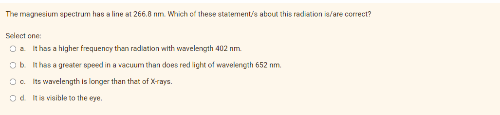 The magnesium spectrum has a line at 266.8 nm. Which of these statement/s about this radiation is/are correct?
Select one:
Oa.
It has a higher frequency than radiation with wavelength 402 nm.
Ob.
It has a greater speed in a vacuum than does red light of wavelength 652 nm.
Oc. Its wavelength is longer than that of X-rays.
O d. It is visible to the eye.

