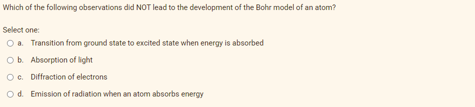 Which of the following observations did NOT lead to the development of the Bohr model of an atom?
Select one:
O a. Transition from ground state to excited state when energy is absorbed
O b. Absorption of light
O c. Diffraction of electrons
O d. Emission of radiation when an atom absorbs energy
