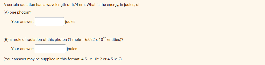 A certain radiation has a wavelength of 574 nm. What is the energy, in joules, of
(A) one photon?
Your answer:
joules
(B) a mole of radiation of this photon (1 mole = 6.022 x 1023 entities)?
Your answer:
joules
(Your answer may be supplied in this format: 4.51 x 10^-2 or 4.51e-2)
