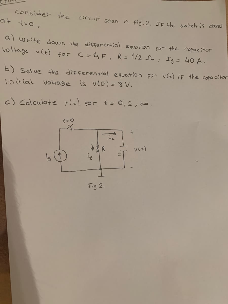 consider the circuit seen In fig. 2, If the switch is close
at t=0,
a) write down the differential equatlon For the capacitor
voltage vCt) for c=4F, R= 1/2 , Ig = 40 A.
b) Solve the diFferential equaition for vCt) if the copa citor
initial voHage is vlo) =8 V.
c) Calculate vt) For t = 0,2, 0.
vしt)
Fig 2.
