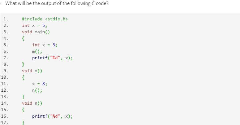 What will be the output of the following C code?
1.
#include <stdio.h>
int x = 5;
void main()
{
2.
3.
4.
5.
int x =
3;
6.
m();
printf("%d", x);
}
void m()
7.
8.
9.
{
x = 8;
n();
10.
11.
12.
}
void n()
13.
14.
{
printf("%d", x);
15.
16.
17.
