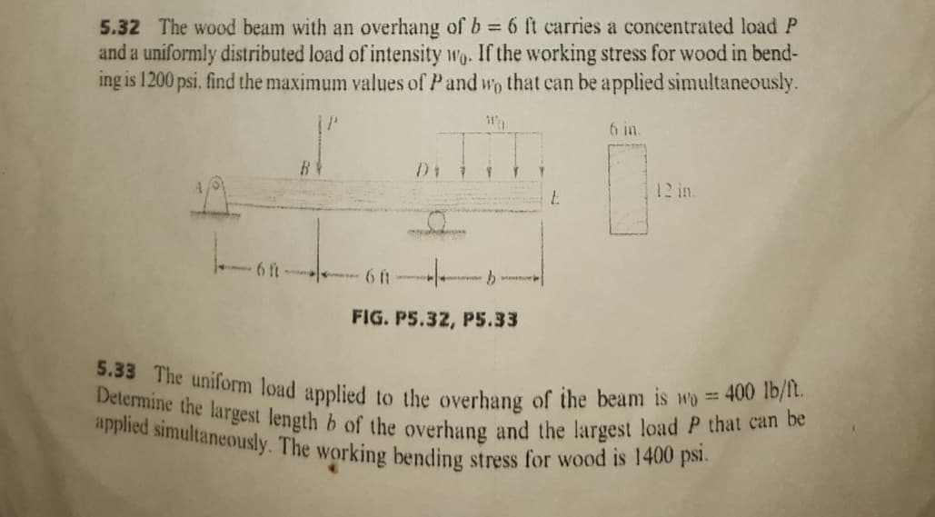 applied simultaneously. The working bending stress for wood is 1400 psi.
5.33 The uniform load applied to the overhang of the beam is wo = 400 lb/ft.
Determine the largest length b of the overhang and the largest load P that can be
5.32 The wood beam with an overhang of b 6 ft carries a concentrated load P
and a uniformly distributed load of intensity wg. If the working stress for wood in bend-
ing is 1200 psi, find the maximum values of Pand wo that can be applied simultaneously.
6 in.
6 ft
FIG. PS.32, P5.33
