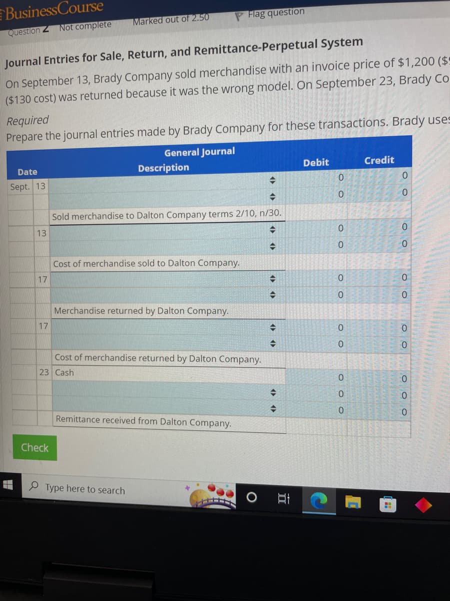 Business Course
Question Z Not complete
Date
Sept. 13
Journal Entries for Sale, Return, and Remittance-Perpetual System
On September 13, Brady Company sold merchandise with an invoice price of $1,200 ($9
($130 cost) was returned because it was the wrong model. On September 23, Brady Co
Required
Prepare the journal entries made by Brady Company for these transactions. Brady uses
General Journal
13
17
17
Marked out of 2.50
Check
Description
Sold merchandise to Dalton Company terms 2/10, n/30.
=
=
Cost of merchandise sold to Dalton Company.
Merchandise returned by Dalton Company.
PFlag question
Cost of merchandise returned by Dalton Company.
23 Cash
Type here to search
Remittance received from Dalton Company.
+++
+
O
→
+
→
→
+
+
TI
Debit
OO
0
0
0
OO
0
0
0
0
OO
0
0
OOO
0
0
Credit
H
0
0
0
0
OO
0
0
0
OO
0
0
OO
0
0