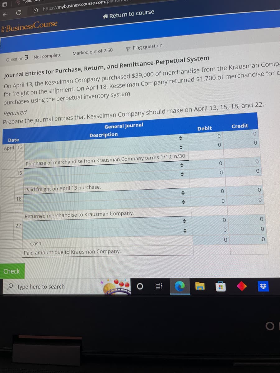 Business Course
Question 3 Not complete
Date
April 13
15
https://mybusinesscourse.com/plat
Journal Entries for Purchase, Return, and Remittance-Perpetual System
On April 13, the Kesselman Company purchased $39,000 of merchandise from the Krausman Compa
for freight on the shipment. On April 18, Kesselman Company returned $1,700 of merchandise for c
purchases using the perpetual inventory system.
18
Required
Prepare the journal entries that Kesselman Company should make on April 13, 15, 18, and 22.
General Journal
22
Check
Return to course
Marked out of 2.50
Cash
Paid freight on April 13 purchase.
Description
→
Purchase of merchandise from Krausman Company terms 1/10, n/30.
→
→
PFlag question
Type here to search
Returned merchandise to Krausman Company.
Paid amount due to Krausman Company.
II
→
+
Debit
0
0
OO
0
0
H
0
0
0
Credit
0
0
oo
0
0
ооо
OF