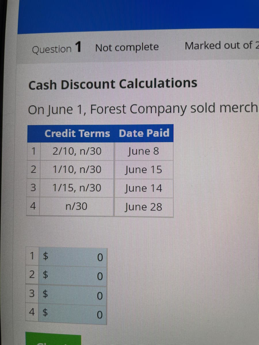 Question 1 Not complete
Cash Discount Calculations
On June 1, Forest Company sold merch
Credit Terms Date Paid
2/10, n/30
June 8
1/10, n/30
June 15
1/15, n/30
June 14
n/30
June 28
1
2
3
4
1 $
2 $
3 $
4
$
O O O O
Marked out of 2
0