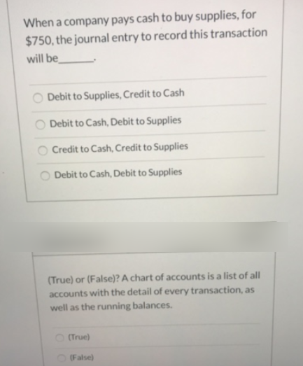 When a company pays cash to buy supplies, for
$750, the journal entry to record this transaction
will be
Debit to Supplies, Credit to Cash
Debit to Cash, Debit to Supplies
O Credit to Cash, Credit to Supplies
Debit to Cash, Debit to Supplies
(True) or (False)? A chart of accounts is a list of all
accounts with the detail of every transaction, as
well as the running balances.
(True)
O (False)
O O O
