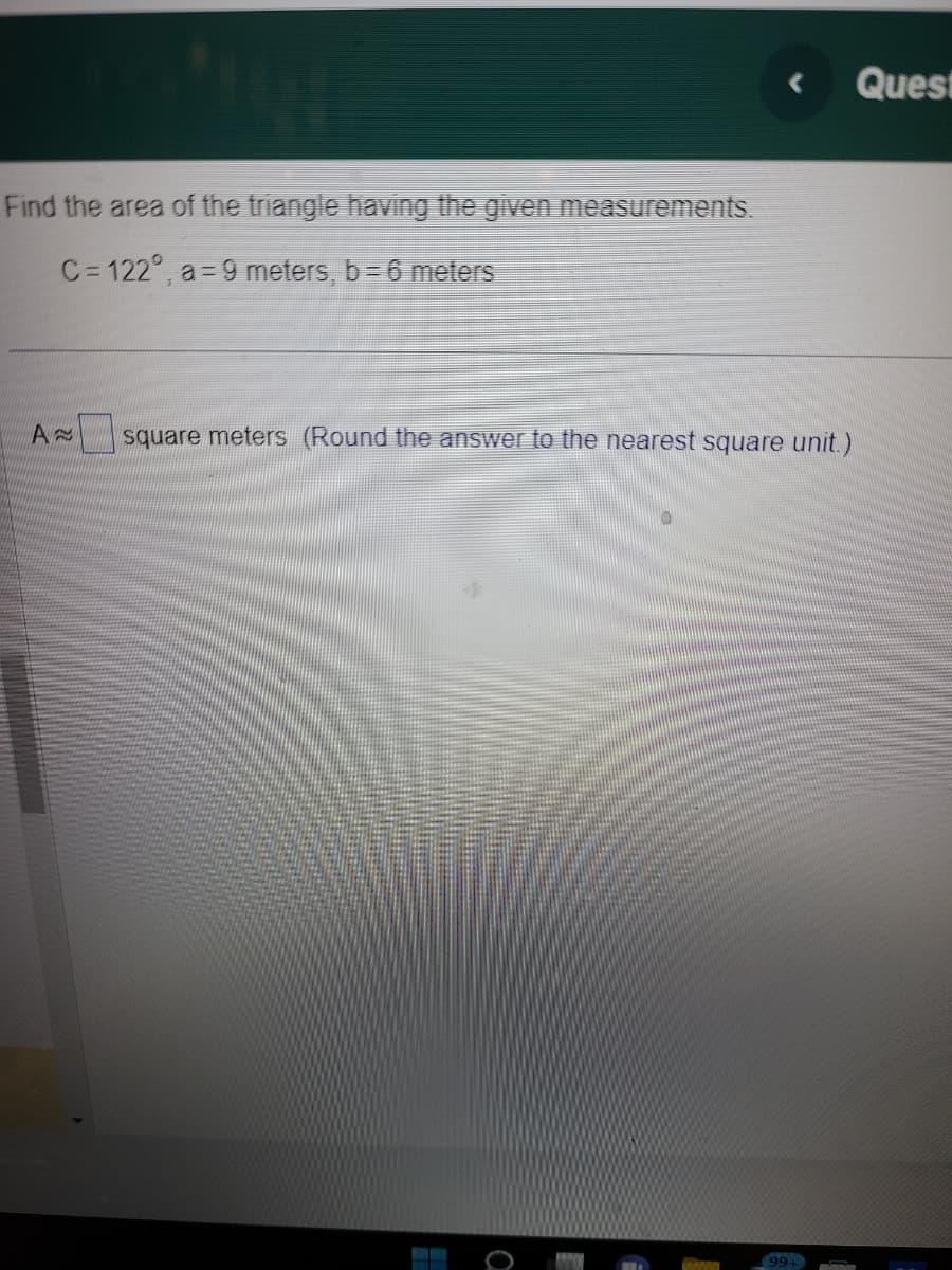 Find the area of the triangle having the given measurements.
C=122°, a=9 meters, b= 6 meters
A
<
square meters (Round the answer to the nearest square unit.)
FRA
99+
Quest