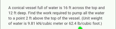 A conical vessel full of water is 16 ft across the top and
12 ft deep. Find the work required to pump all the water
to a point 2 ft above the top of the vessel. (Unit weight
of water is 9.81 kN/cubic meter or 62.4 lb/cubic foot.)

