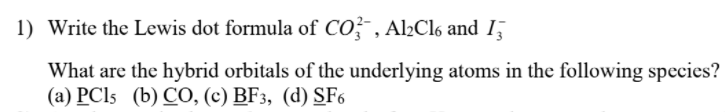 1) Write the Lewis dot formula of CO?- , Al½Cl6 and 1
What are the hybrid orbitals of the underlying atoms in the following species?
(a) PCI5 (b) CO, (c) BF3, (d) SF6
