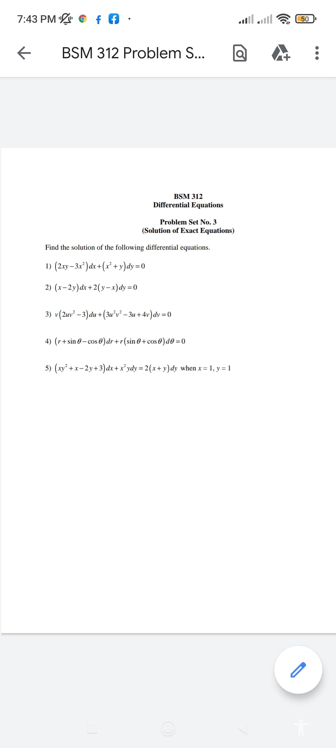 7:43 PM
50
BSM 312 Problem S...
BSM 312
Differential Equations
Problem Set No. 3
(Solution of Exact Equations)
Find the solution of the following differential equations.
1) (2.xy– 3x* ) dx +(x² + y)dy=0
2) (x-2y)dx+2(y-x)dy =0
3) v(2uv² – 3) du +(3u°v² – 3u +4v)dv = 0
4) (r+sin 0 – cos 0)dr+r(sin 0 +cos 0)d0 =0
5) (xy² +x- 2y+3)dx+x² ydy= 2(x+ y)dy when x = 1, y = 1
