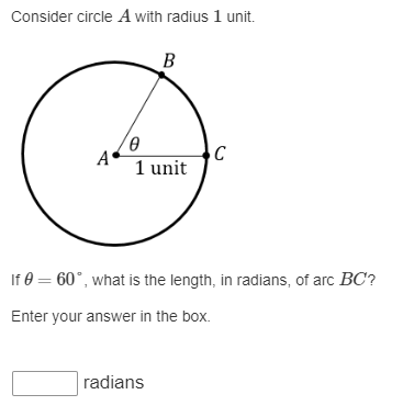 Consider circle A with radius 1 unit.
A
Ө
B
1 unit
radians
C
If 0 = 60°, what is the length, in radians, of arc BC?
Enter your answer in the box.