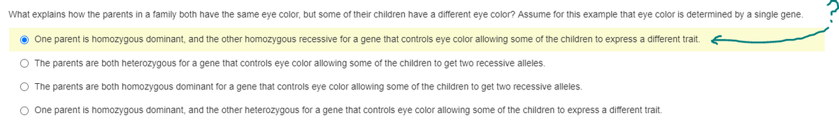 What explains how the parents in a family both have the same eye color, but some of their children have a different eye color? Assume for this example that eye color is determined by a single gene.
● One parent is homozygous dominant, and the other homozygous recessive for a gene that controls eye color allowing some of the children to express a different trait.
O The parents are both heterozygous for a gene that controls eye color allowing some of the children to get two recessive alleles.
O The parents are both homozygous dominant for a gene that controls eye color allowing some of the children to get two recessive alleles.
O One parent is homozygous dominant, and the other heterozygous for a gene that controls eye color allowing some of the children to express a different trait.