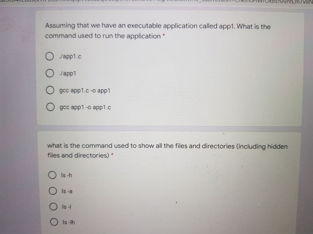 AlntLm/v&N
Assuming that we have an executable application called app1. What is the
command used to run the application *
O Japp1.c
O Japp1
gсc app1.c -o аpp1
O gcc app1 -o app1.c
what is the command used to show all the files and directories (including hidden
files and directories) *
Is -h
Is -a
Is-I
Is -lh
