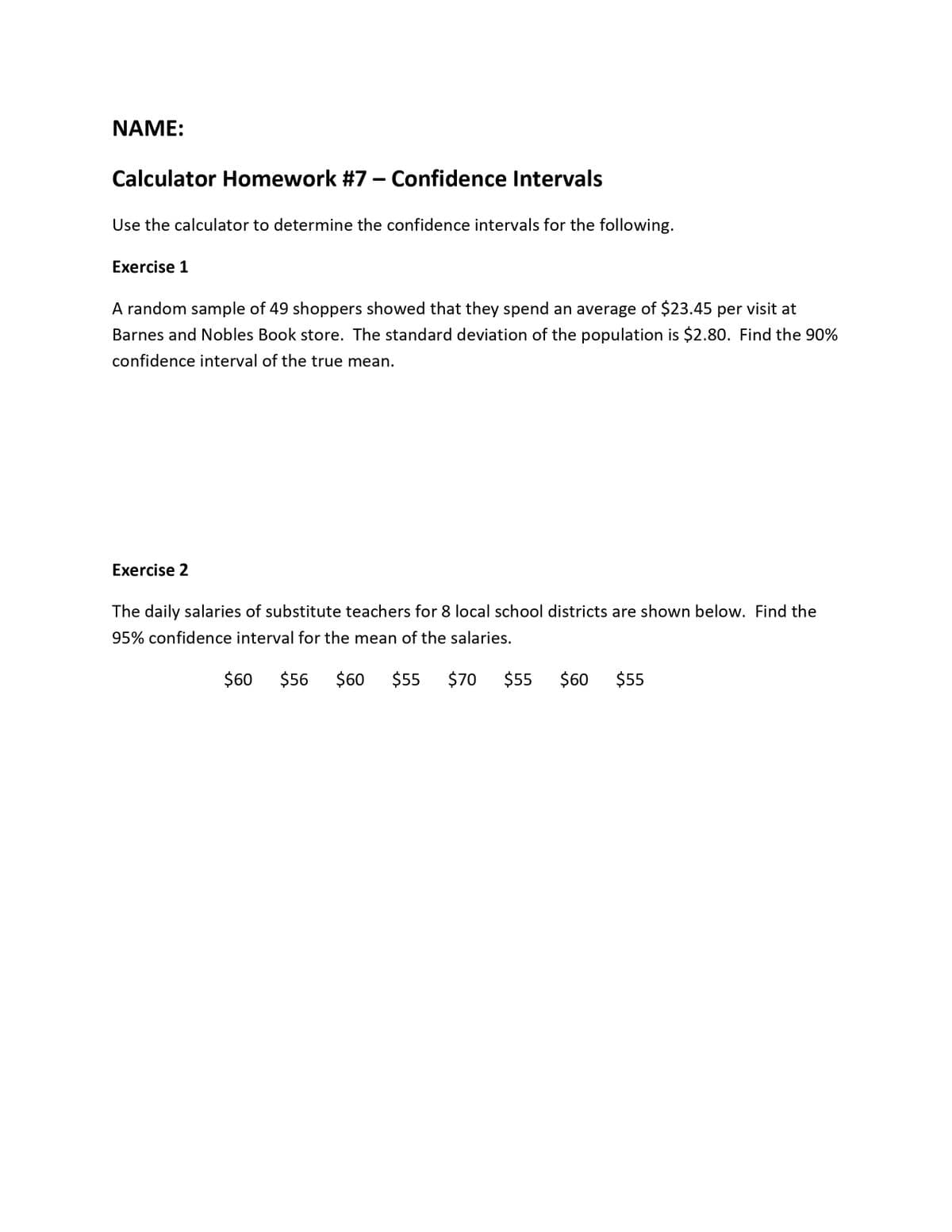 NAME:
Calculator Homework #7 – Confidence Intervals
Use the calculator to determine the confidence intervals for the following.
Exercise 1
A random sample of 49 shoppers showed that they spend an average of $23.45 per visit at
Barnes and Nobles Book store. The standard deviation of the population is $2.80. Find the 90%
confidence interval of the true mean.
Exercise 2
The daily salaries of substitute teachers for 8 local school districts are shown below. Find the
95% confidence interval for the mean of the salaries.
$60
$56
$60
$55
$70
$55
$60
$55
