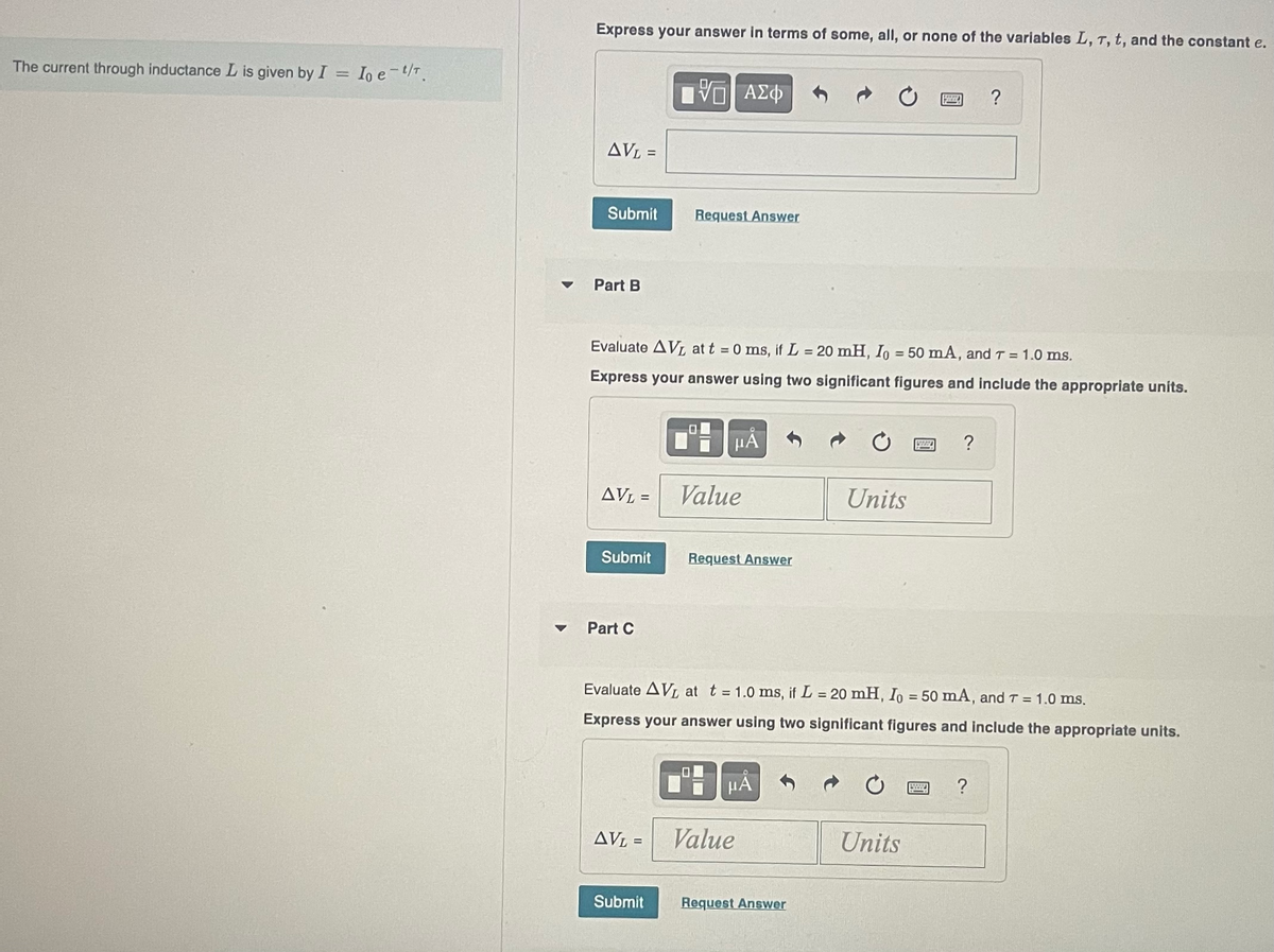 The current through inductance L is given by I = Io e-t/T.
Express your answer in terms of some, all, or none of the variables L, T, t, and the constant e.
AVL =
Submit
Part B
AVL =
Submit
Part C
Evaluate AVL at t = 0 ms, if L = 20 mH, Io = 50 mA, and T = 1.0 ms.
Express your answer using two significant figures and include the appropriate units.
ΓΠ ΑΣΦ
AVL =
Request Answer
Submit
HÅ
Value
Request Answer
HÅ
Value
Units
Evaluate AVL at t = 1.0 ms, if L = 20 mH, Io = 50 mA, and T = 1.0 ms.
Express your answer using two significant figures and include the appropriate units.
Request Answer
57222
Units
H
www
?
?
?