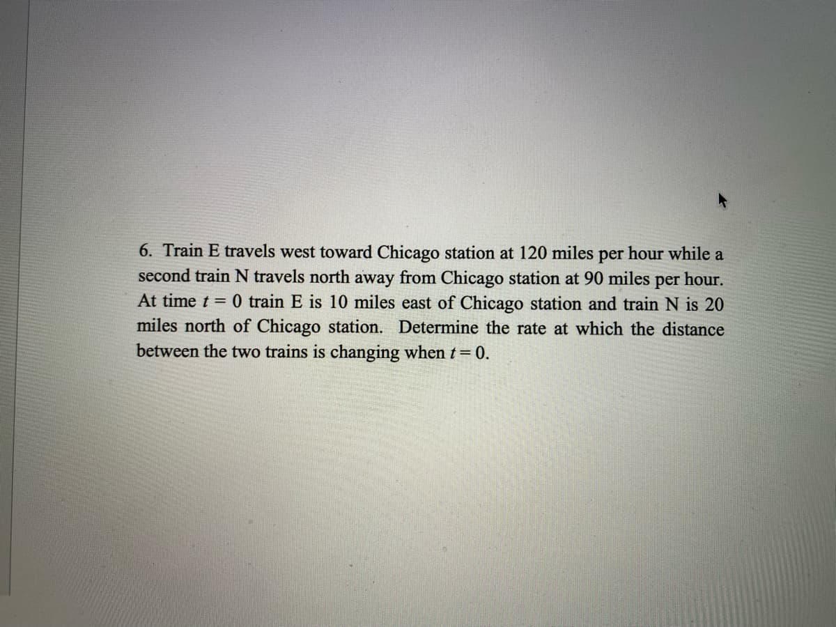 6. Train E travels west toward Chicago station at 120 miles per hour while a
second train N travels north away from Chicago station at 90 miles per hour.
At time t = 0 train E is 10 miles east of Chicago station and train N is 20
miles north of Chicago station. Determine the rate at which the distance
between the two trains is changing when t=0.
