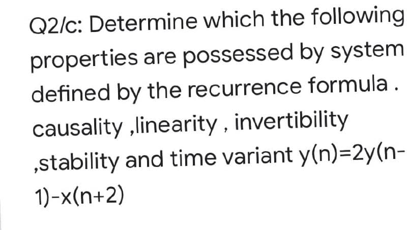 Q2/c: Determine which the following
properties are possessed by system
defined by the recurrence formula.
causality ,linearity , invertibility
„stability and time variant y(n)=2y(n-
1)-x(n+2)
