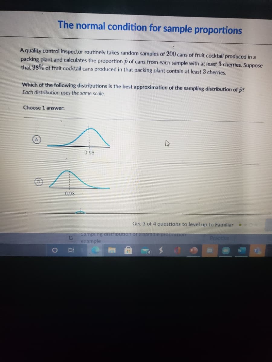 The normal condition for sample proportions
A quality control inspector routinely takes random samples of 200 cans of fruit cocktail produced in a
packing plant and calculates the proportion p of cans from each sample with at least 3 cherries. Suppose
that 98% of fruit cocktail cans produced in that packing plant contain at least 3 cherries.
Which of the following distributions is the best approximation of the sampling distribution of p?
Each distribution uses the same scale.
Choose 1 answer:
0.98
0,98
Get 3 of 4 questions to level up to Familiar
pampiing aistribution OT
mpie propOFLion
Practice
example
