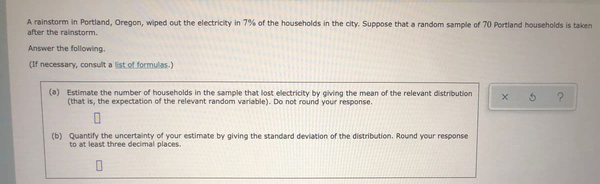 A rainstorm in Portland, Oregon, wiped out the electricity in 7% of the households in the city. Suppose that a random sample of 70 Portland households is taken
after the rainstorm.
Answer the following.
(If necessary, consult a list of formulas.)
(a) Estimate the number of households in the sample that lost electricity by giving the mean of the relevant distribution
(that is, the expectation of the relevant random variable). Do not round your response.
(b)
Quantify the uncertainty of your estimate by giving the standard deviation of the distribution. Round your response
to at least three decimal places.
