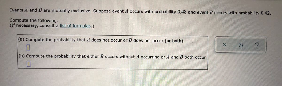 Events A and B are mutually exclusive. Suppose event A occurs with probability 0.48 and event B occurs with probability 0.42.
Compute the following.
(If necessary, consult a list of formulas.)
(a) Compute the probability that A does not occur or B does not occur (or both).
(b) Compute the probability that either B occurs without A occurring or A and B both occur.
