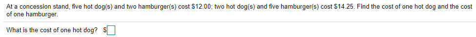 At a concession stand, five hot dog(s) and two hamburger(s) cost $12.00; two hot dog(s) and five hamburger(s) cost $14.25. Find the cost of one hot dog and the cost
of one hamburger.
What is the cost of one hot dog? S
