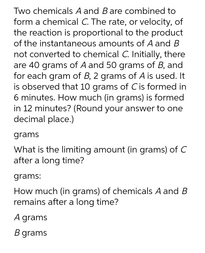 Two chemicals A and Bare combined to
form a chemical C. The rate, or velocity, of
the reaction is proportional to the product
of the instantaneous amounts of A and B
not converted to chemical C. Initially, there
are 40 grams of A and 50 grams of B, and
for each gram of B, 2 grams of A is used. It
is observed that 10 grams of Cis formed in
6 minutes. How much (in grams) is formed
in 12 minutes? (Round your answer to one
decimal place.)
grams
What is the limiting amount (in grams) of C
after a long time?
grams:
How much (in grams) of chemicals A and B
remains after a long time?
A grams
B grams
