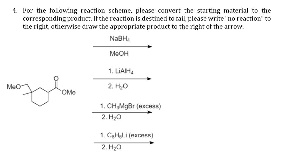 4. For the following reaction scheme, please convert the starting material to the
corresponding product. If the reaction is destined to fail, please write "no reaction" to
the right, otherwise draw the appropriate product to the right of the arrow.
NABH4
MeOH
1. LİAIH4
Meo
2. H20
OMe
1. CH3MgBr (excess)
2. H2О
1. C6H5LI (excess)
2. Нао

