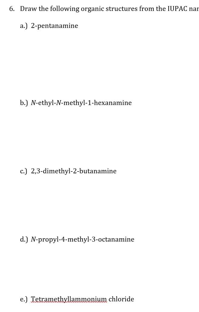 6. Draw the following organic structures from the IUPAC nar
a.) 2-pentanamine
b.) N-ethyl-N-methyl-1-hexanamine
c.) 2,3-dimethyl-2-butanamine
d.) N-propyl-4-methyl-3-octanamine
e.) Tetramethyllammonium chloride
