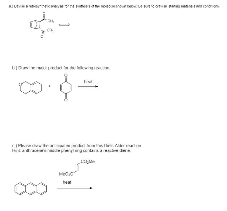 a.) Devise a retrosynthetic analysis for the synthesis of the molecule shown below. Be sure to draw all starting materials and conditions.
CH3
b.) Draw the major product for the following reaction.
heat
c.) Please draw the anticipated product from this Diels-Alder reaction.
Hint: anthracene's middle phenyl ring contains a reactive diene.
CO2M.
MeO2C
heat
