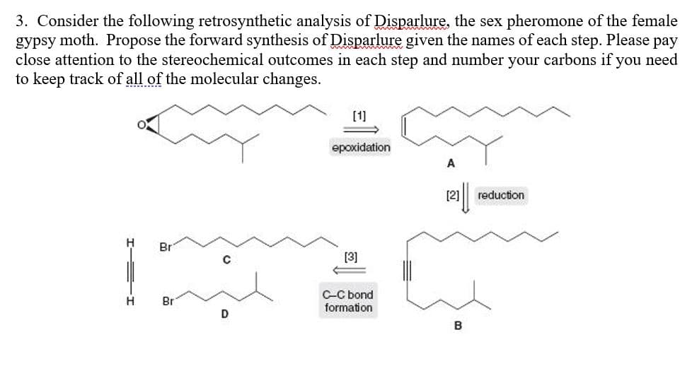 3. Consider the following retrosynthetic analysis of Disparlure, the sex pheromone of the female
gypsy moth. Propose the forward synthesis of Disparlure given the names of each step. Please pay
close attention to the stereochemical outcomes in each step and number your carbons if you need
to keep track of all of the molecular changes.
[1]
epoxidation
A
[2]
reduction
Br
[3]
C-C bond
H
Br
formation
B
