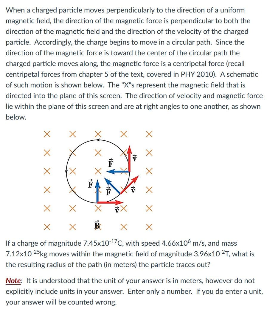 When a charged particle moves perpendicularly to the direction of a uniform
magnetic field, the direction of the magnetic force is perpendicular to both the
direction of the magnetic field and the direction of the velocity of the charged
particle. Accordingly, the charge begins to move in a circular path. Since the
direction of the magnetic force is toward the center of the circular path the
charged particle moves along, the magnetic force is a centripetal force (recall
centripetal forces from chapter 5 of the text, covered in PHY 2010). A schematic
of such motion is shown below. The "X"s represent the magnetic field that is
directed into the plane of this screen. The direction of velocity and magnetic force
lie within the plane of this screen and are at right angles to one another, as shown
below.
If a charge of magnitude 7.45x1017C, with speed 4.66x106 m/s, and mass
7.12x10 25kg moves within the magnetic field of magnitude 3.96x102T, what is
the resulting radius of the path (in meters) the particle traces out?
Note: It is understood that the unit of your answer is in meters, however do not
explicitly include units in your answer. Enter only a number. If you do enter a unit,
your answer will be counted wrong.
个>
X X X
