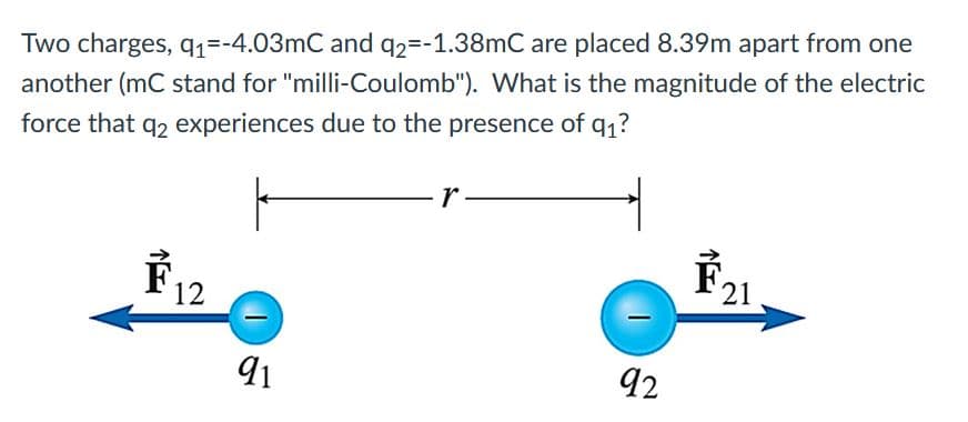 Two charges, q1=-4.03mC and q2=-1.38mC are placed 8.39m apart from one
another (mC stand for "milli-Coulomb"). What is the magnitude of the electric
force that q2 experiences due to the presence of q1?
r.
F12
É21
92
