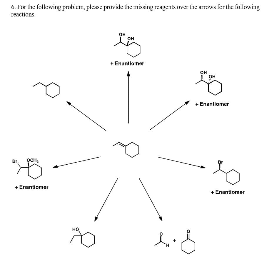 6. For the following problem, please provide the missing reagents over the arrows for the following
reactions.
он
он
+ Enantiomer
он
он
+ Enantiomer
Br
OCH,
Br
+ Enantiomer
+ Enantiomer
но
H.
