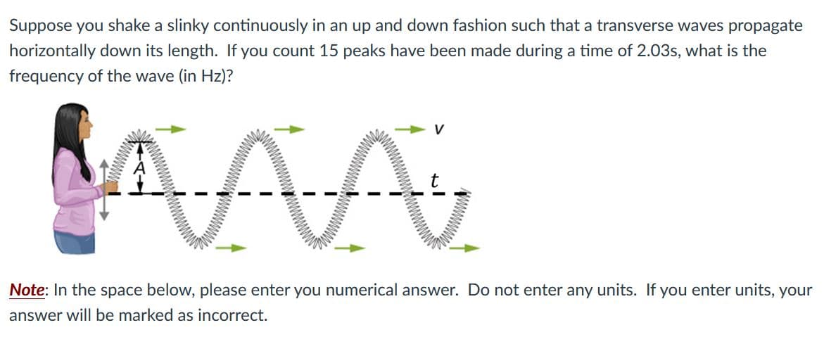 Suppose you shake a slinky continuously in an up and down fashion such that a transverse waves propagate
horizontally down its length. If you count 15 peaks have been made during a time of 2.03s, what is the
frequency of the wave (in Hz)?
V
Note: In the space below, please enter you numerical answer. Do not enter any units. If you enter units, your
answer will be marked as incorrect.
